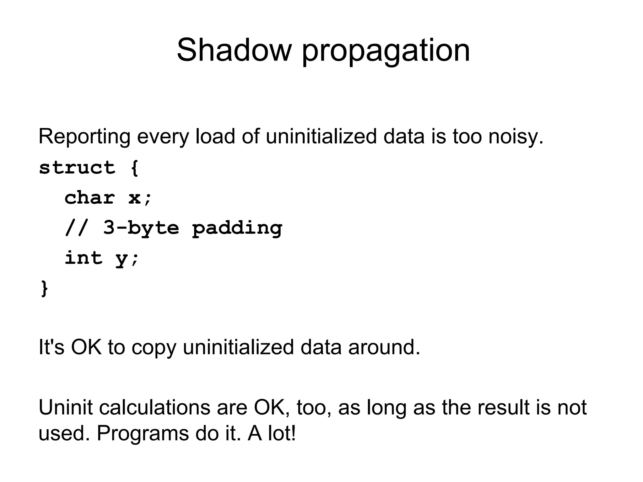 Shadow propagation
Reporting every load of uninitialized data is too noisy.
struct {
char x;
// 3-byte padding
int y;
}
It's OK to copy uninitialized data around.
Uninit calculations are OK, too, as long as the result is not
used. Programs do it. A lot!
 