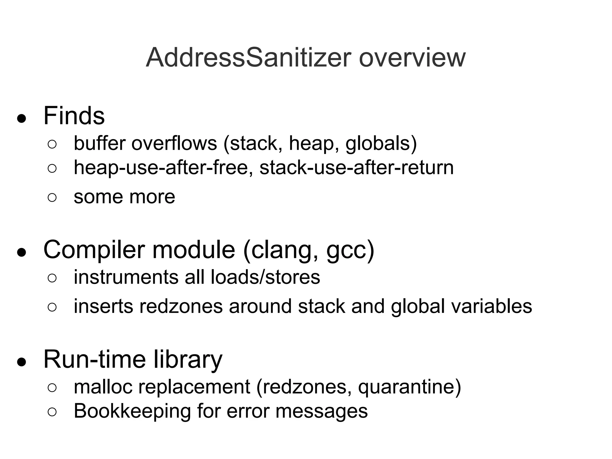 AddressSanitizer overview
● Finds
○ buffer overflows (stack, heap, globals)
○ heap-use-after-free, stack-use-after-return
○ some more
● Compiler module (clang, gcc)
○ instruments all loads/stores
○ inserts redzones around stack and global variables
● Run-time library
○ malloc replacement (redzones, quarantine)
○ Bookkeeping for error messages
 