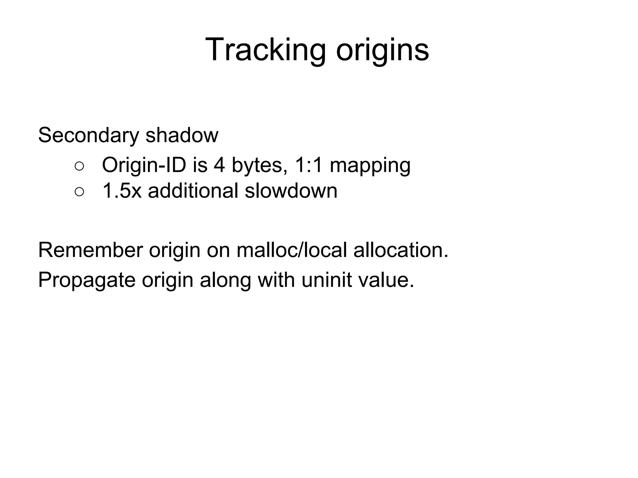 Tracking origins
Secondary shadow
○ Origin-ID is 4 bytes, 1:1 mapping
○ 1.5x additional slowdown
Remember origin on malloc/local allocation.
Propagate origin along with uninit value.
 