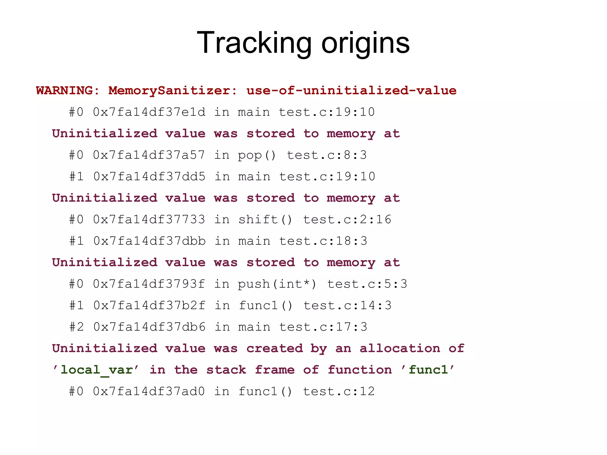 Tracking origins
WARNING: MemorySanitizer: use-of-uninitialized-value
#0 0x7fa14df37e1d in main test.c:19:10
Uninitialized value was stored to memory at
#0 0x7fa14df37a57 in pop() test.c:8:3
#1 0x7fa14df37dd5 in main test.c:19:10
Uninitialized value was stored to memory at
#0 0x7fa14df37733 in shift() test.c:2:16
#1 0x7fa14df37dbb in main test.c:18:3
Uninitialized value was stored to memory at
#0 0x7fa14df3793f in push(int*) test.c:5:3
#1 0x7fa14df37b2f in func1() test.c:14:3
#2 0x7fa14df37db6 in main test.c:17:3
Uninitialized value was created by an allocation of
’local_var’ in the stack frame of function ’func1’
#0 0x7fa14df37ad0 in func1() test.c:12
 