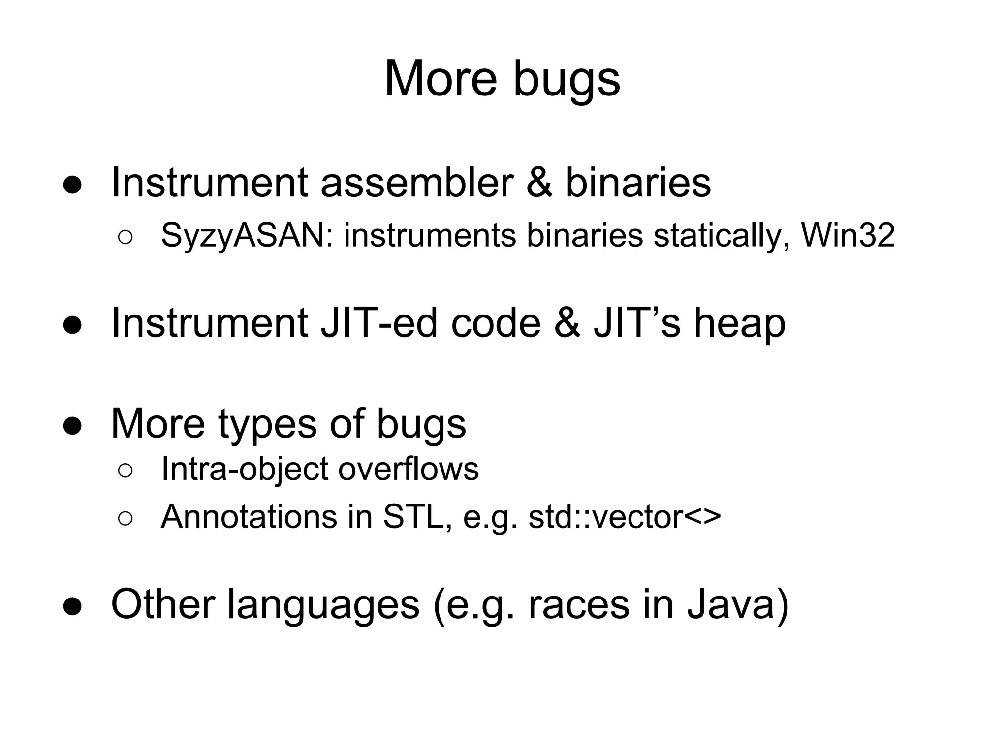 More bugs
● Instrument assembler & binaries
○ SyzyASAN: instruments binaries statically, Win32
● Instrument JIT-ed code & JIT’s heap
● More types of bugs
○ Intra-object overflows
○ Annotations in STL, e.g. std::vector<>
● Other languages (e.g. races in Java)
 