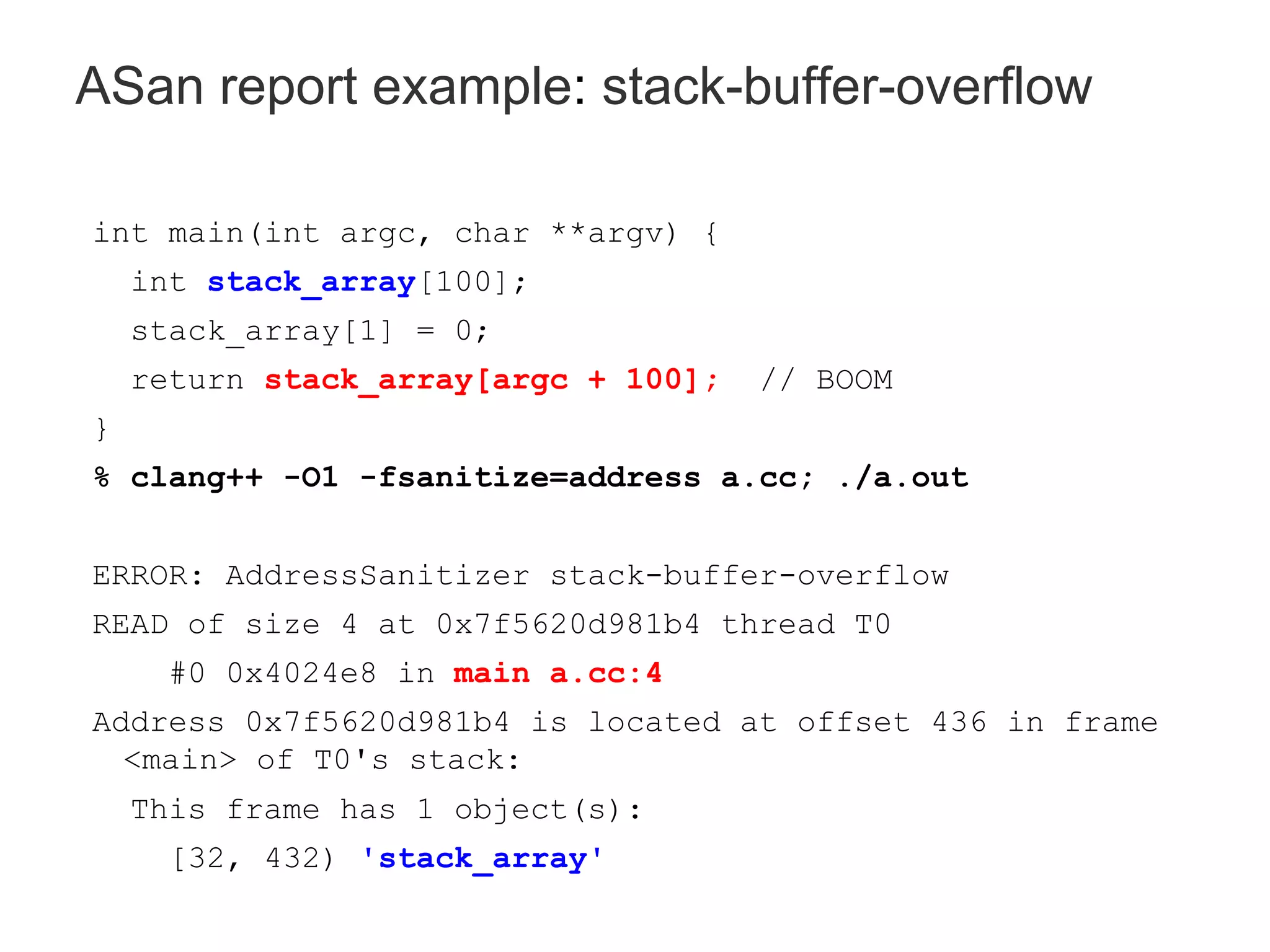 int main(int argc, char **argv) {
int stack_array[100];
stack_array[1] = 0;
return stack_array[argc + 100]; // BOOM
}
% clang++ -O1 -fsanitize=address a.cc; ./a.out
ERROR: AddressSanitizer stack-buffer-overflow
READ of size 4 at 0x7f5620d981b4 thread T0
#0 0x4024e8 in main a.cc:4
Address 0x7f5620d981b4 is located at offset 436 in frame
<main> of T0's stack:
This frame has 1 object(s):
[32, 432) 'stack_array'
ASan report example: stack-buffer-overflow
 