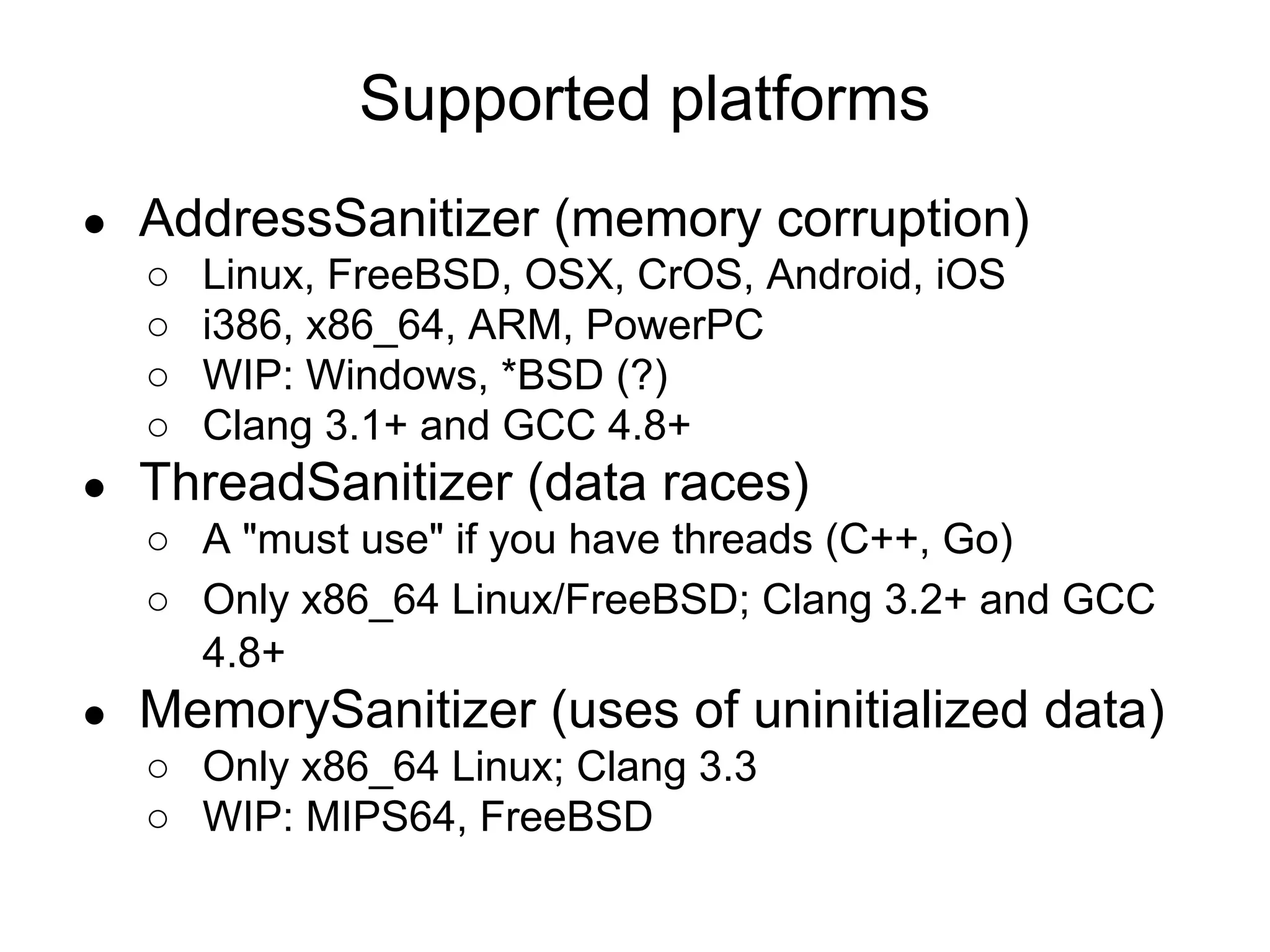 ● AddressSanitizer (memory corruption)
○ Linux, FreeBSD, OSX, CrOS, Android, iOS
○ i386, x86_64, ARM, PowerPC
○ WIP: Windows, *BSD (?)
○ Clang 3.1+ and GCC 4.8+
● ThreadSanitizer (data races)
○ A "must use" if you have threads (C++, Go)
○ Only x86_64 Linux/FreeBSD; Clang 3.2+ and GCC
4.8+
● MemorySanitizer (uses of uninitialized data)
○ Only x86_64 Linux; Clang 3.3
○ WIP: MIPS64, FreeBSD
Supported platforms
 