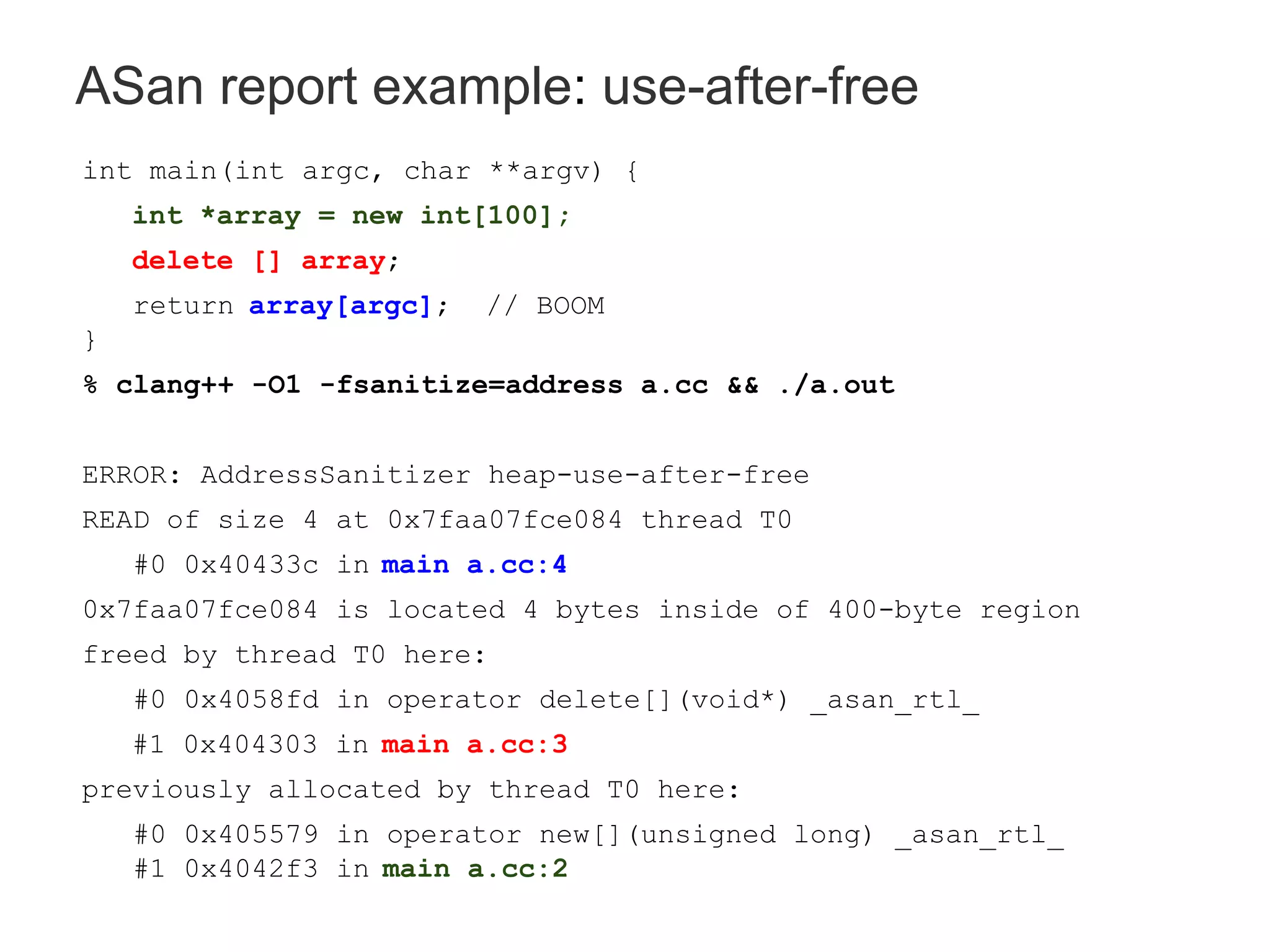 ASan report example: use-after-free
int main(int argc, char **argv) {
int *array = new int[100];
delete [] array;
return array[argc]; // BOOM
}
% clang++ -O1 -fsanitize=address a.cc && ./a.out
ERROR: AddressSanitizer heap-use-after-free
READ of size 4 at 0x7faa07fce084 thread T0
#0 0x40433c in main a.cc:4
0x7faa07fce084 is located 4 bytes inside of 400-byte region
freed by thread T0 here:
#0 0x4058fd in operator delete[](void*) _asan_rtl_
#1 0x404303 in main a.cc:3
previously allocated by thread T0 here:
#0 0x405579 in operator new[](unsigned long) _asan_rtl_
#1 0x4042f3 in main a.cc:2
 