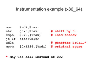 Instrumentation example (x86_64)
mov %rdi,%rax
shr $0x3,%rax # shift by 3
cmpb $0x0,(%rax) # load shadow
je 1f <foo+0x1f>
ud2a # generate SIGILL*
movq $0x1234,(%rdi) # original store
* May use call instead of UD2
 