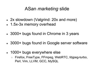 ● 2x slowdown (Valgrind: 20x and more)
● 1.5x-3x memory overhead
● 3000+ bugs found in Chrome in 3 years
● 3000+ bugs found in Google server software
● 1000+ bugs everywhere else
○ Firefox, FreeType, FFmpeg, WebRTC, libjpeg-turbo,
Perl, Vim, LLVM, GCC, MySQL
ASan marketing slide
 