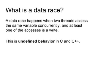 What is a data race?
A data race happens when two threads access
the same variable concurrently, and at least
one of the accesses is a write.
This is undefined behavior in C and C++.
 