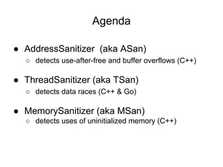 ● AddressSanitizer (aka ASan)
○ detects use-after-free and buffer overflows (C++)
● ThreadSanitizer (aka TSan)
○ detects data races (C++ & Go)
● MemorySanitizer (aka MSan)
○ detects uses of uninitialized memory (C++)
Agenda
 