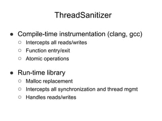 ThreadSanitizer
● Compile-time instrumentation (clang, gcc)
○ Intercepts all reads/writes
○ Function entry/exit
○ Atomic operations
● Run-time library
○ Malloc replacement
○ Intercepts all synchronization and thread mgmt
○ Handles reads/writes
 