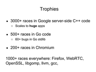Trophies
● 3000+ races in Google server-side C++ code
○ Scales to huge apps
● 500+ races in Go code
○ 60+ bugs in Go stdlib
● 200+ races in Chromium
1000+ races everywhere: Firefox, WebRTC,
OpenSSL, libgomp, llvm, gcc,
 