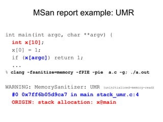 MSan report example: UMR
int main(int argc, char **argv) {
int x[10];
x[0] = 1;
if (x[argc]) return 1;
...
% clang -fsanitize=memory -fPIE -pie a.c -g; ./a.out
WARNING: MemorySanitizer: UMR (uninitialized-memory-read)
#0 0x7ff6b05d9ca7 in main stack_umr.c:4
ORIGIN: stack allocation: x@main
 