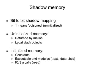 Shadow memory
● Bit to bit shadow mapping
○ 1 means 'poisoned' (uninitialized)
● Uninitialized memory:
○ Returned by malloc
○ Local stack objects
● Initialized memory:
○ Constants
○ Executable and modules (.text, .data, .bss)
○ IO/Syscalls (read)
 