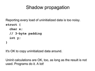 Shadow propagation
Reporting every load of uninitialized data is too noisy.
struct {
char x;
// 3-byte padding
int y;
}
It's OK to copy uninitialized data around.
Uninit calculations are OK, too, as long as the result is not
used. Programs do it. A lot!
 