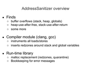 AddressSanitizer overview
● Finds
○ buffer overflows (stack, heap, globals)
○ heap-use-after-free, stack-use-after-return
○ some more
● Compiler module (clang, gcc)
○ instruments all loads/stores
○ inserts redzones around stack and global variables
● Run-time library
○ malloc replacement (redzones, quarantine)
○ Bookkeeping for error messages
 
