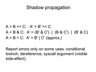 Shadow propagation
A = B << C: A' = B' << C
A = B & C: A' = (B' & C') | (B & C') | (B' & C)
A = B + C: A' = B' | C' (approx.)
Report errors only on some uses: conditional
branch, dereference, syscall argument (visible
side-effect).
 