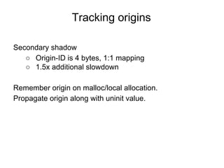 Tracking origins
Secondary shadow
○ Origin-ID is 4 bytes, 1:1 mapping
○ 1.5x additional slowdown
Remember origin on malloc/local allocation.
Propagate origin along with uninit value.
 