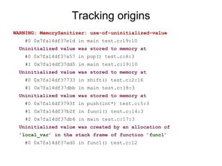 Tracking origins
WARNING: MemorySanitizer: use-of-uninitialized-value
#0 0x7fa14df37e1d in main test.c:19:10
Uninitialized value was stored to memory at
#0 0x7fa14df37a57 in pop() test.c:8:3
#1 0x7fa14df37dd5 in main test.c:19:10
Uninitialized value was stored to memory at
#0 0x7fa14df37733 in shift() test.c:2:16
#1 0x7fa14df37dbb in main test.c:18:3
Uninitialized value was stored to memory at
#0 0x7fa14df3793f in push(int*) test.c:5:3
#1 0x7fa14df37b2f in func1() test.c:14:3
#2 0x7fa14df37db6 in main test.c:17:3
Uninitialized value was created by an allocation of
’local_var’ in the stack frame of function ’func1’
#0 0x7fa14df37ad0 in func1() test.c:12
 