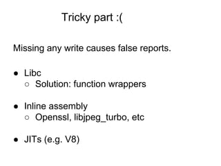 Tricky part :(
Missing any write causes false reports.
● Libc
○ Solution: function wrappers
● Inline assembly
○ Openssl, libjpeg_turbo, etc
● JITs (e.g. V8)
 