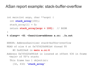 int main(int argc, char **argv) {
int stack_array[100];
stack_array[1] = 0;
return stack_array[argc + 100]; // BOOM
}
% clang++ -O1 -fsanitize=address a.cc; ./a.out
ERROR: AddressSanitizer stack-buffer-overflow
READ of size 4 at 0x7f5620d981b4 thread T0
#0 0x4024e8 in main a.cc:4
Address 0x7f5620d981b4 is located at offset 436 in frame
<main> of T0's stack:
This frame has 1 object(s):
[32, 432) 'stack_array'
ASan report example: stack-buffer-overflow
 