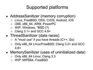 ● AddressSanitizer (memory corruption)
○ Linux, FreeBSD, OSX, CrOS, Android, iOS
○ i386, x86_64, ARM, PowerPC
○ WIP: Windows, *BSD (?)
○ Clang 3.1+ and GCC 4.8+
● ThreadSanitizer (data races)
○ A "must use" if you have threads (C++, Go)
○ Only x86_64 Linux/FreeBSD; Clang 3.2+ and GCC
4.8+
● MemorySanitizer (uses of uninitialized data)
○ Only x86_64 Linux; Clang 3.3
○ WIP: MIPS64, FreeBSD
Supported platforms
 