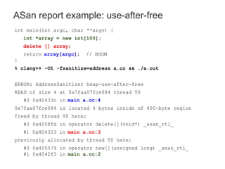 ASan report example: use-after-free
int main(int argc, char **argv) {
int *array = new int[100];
delete [] array;
return array[argc]; // BOOM
}
% clang++ -O1 -fsanitize=address a.cc && ./a.out
ERROR: AddressSanitizer heap-use-after-free
READ of size 4 at 0x7faa07fce084 thread T0
#0 0x40433c in main a.cc:4
0x7faa07fce084 is located 4 bytes inside of 400-byte region
freed by thread T0 here:
#0 0x4058fd in operator delete[](void*) _asan_rtl_
#1 0x404303 in main a.cc:3
previously allocated by thread T0 here:
#0 0x405579 in operator new[](unsigned long) _asan_rtl_
#1 0x4042f3 in main a.cc:2
 
