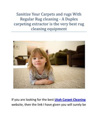 Sanitize Your Carpets and rugs With Regular Rug cleaning - A Duplex carpeting extractor is the very best rug cleaning equipment<br /> <br /> <br />If you are looking for the best Utah Carpet Cleaning website, then the link I have given you will surely be the perfect site you have been looking for, go ahead check it out.<br />Some things need to be carried out regularly. Exercise, studies, gardening, house-keeping etc are a few of the tasks which come under this category. When it comes to house-keeping, some duties like carpet cleaning aren't easy jobs. They require quality assessment as well as professional intervention. Just then you are able to have dazzlingly clean and sparkling carpets and rugs. Just you've to make sure that you get your carpets cleaned frequently and don't overlook this element, for your need to maintain your health.Dirty carpets hold lots of dust particles and this dust is bad for health of your family. Even if you vacuum clean frequently, the vacuuming can't make your carpets totally dust totally free and odor totally free. Particularly in the event you have pets in your house, the carpets and rugs tend to get soiled because of their dirty feet and occasional urine. The pet's pee stains and odors are indelible. Exactly how steam carpet cleaning guarantees high quality protection for the carpets?Only steam cleaning can give guaranteed results for your carpets in addition to take away all the dirt and dirt accumulation within the carpets. Nevertheless whenever you hire expert carpet cleaner, they do a pre-vacuuming prior to steam cleaning it. This ensures that the carpets take vapor well and drive away all the dust and dirt accumulated in the carpets. The gritty dirt particles require unique treatment and unless you do steam cleaning, it's hard to go. Also you must ensure to hire professional carpet cleaning that has been trained well to deal with the job perfectly. The steam cleaning and sanitization carried out by these expert cleaners break down the actual urine too and releases mere co2 and water, consequently leaving your carpets and rugs odorless. You may even get the carpets deodorized for a lot much better results. Your carpets will shine anew-Yes, if you're tired of walking and talking over the filthy mattresses and carpets, they can really twinkle inside a day with thorough carpet cleaning. The specialists possess quality instruments and give your carpets cure with which they look new as if brought via mall yesterday! Additionally your family will appreciate outstanding well being because of disinfected and well-kept carpets and upholstery. Moreover, utilizing the carpet cleaning, in the event you ask for upholstery cleaning too, you might appreciate massive discounts! Go online these days in addition to opt for professional rug cleaning centers that are IICRC certified. This may also keep your cleaners are trustworthy in addition to specialists. Many individuals opt for normal carpet cleaning because they know how important it is to have dazzlingly clean carpets. The physical well being you seek with this cleaning is unmatched. Especially in the event you possess kids at house with higher susceptibility for recurrent respiratory system infections, carpet cleaning will certainly increase positive wellness amongst them. And when it comes to well being of your children and your family, you clearly do not wish to take any chance! Nevertheless, remember to select your carpet cleaning business wisely so you do not succumb to false claims of so-called expert carpet cleaners as well as dent your pocket deeply. Instead opt for experts and leave all responsibility unto them. They are fully conscious their jobs very well! <br /> <br />If you are looking for the best Utah Carpet Cleaning website, then the link I have given you will surely be the perfect site you have been looking for, go ahead check it out.<br />A Duplex carpet extractor is the very best carpet cleaning gearThose that are not familiar with the cleaning industry nomenclature may discover the term carpet extractor a bit of a misnomer. The term seems like a reference to something which extracts a carpet during reality what a carpeting extractor extracts is dirt from the carpet and not the carpet by itself. A carpet extractor is one of the best carpet cleaning gear available today.The basic parts of a carpet extractor are a tank of clean liquid, the mechanism to apply that thoroughly clean liquid on the carpet, the vacuum to extract that solution out of the carpet, and also the tank into which the dirty solution collects. The other parts would be the wheels that make sure its mobility and also the chassis or framework that holds collectively all these different parts as well as coordinates the procedure. This carpet cleaning devices are obtainable in various capabilities to suit user needs. You will find those with tension as low as 50 psi (pounds per square inch) to ones with 1200 psi and a lot more. A carpet extractor, which uses heated answer for cleaning, will have an inbuilt heater also. A correct power source is essential for using the machine. A carpet extractor is equipped to do two types of cleaning, known as maintenance cleaning and restorative cleaning respectively. Maintenance cleaning is a more superficial cleaning and also the result it creates on the carpet isn't a lot various from which produced by ordinary carpet cleaning equipment like a vacuum cleaner. Though a cleansing answer is utilized for maintenance cleaning also, the volume of the liquid is comparatively low. The carpet dries fast following a upkeep cleaning, as there is very small leftover fluid on the carpet surface. Restorative cleaning with a carpet extractor is a full and deep cleaning. The cleaning mechanism in this mode is designed to probe deeper down, and remove the dirt and stains which are not usually removable along with other carpet cleaning equipment, or even by the maintenance cleaning process having a carpet extractor. Because larger amounts of washing answer is needed for restorative cleaning to flush out the dirt from the carpet, the actual tanks that maintain clean answer in addition to collect dirty answer ought to have sufficient opportunity to do the job. Whilst a carpet extractor does a thorough job by performing restorative cleaning, the carpet gets totally wet by the time the job is performed. As a result, the time essential for the carpet to dry out following restorative cleaning will be comparatively greater and users or residents might be put to some inconvenience, awaiting the carpet to dry prior to placing their feet or any objects on it. Though most carpet extractors have a great three-stage vacuum with regard to extracting the fluid out of the carpet, it'll still take some time for that carpet to be totally dry.<br />If you are looking for the best Utah Carpet Cleaning website, then the link I have given you will surely be the perfect site you have been looking for, go ahead check it out.<br />