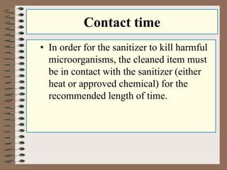 Contact time
• In order for the sanitizer to kill harmful
microorganisms, the cleaned item must
be in contact with the sanitizer (either
heat or approved chemical) for the
recommended length of time.
 