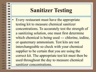 Sanitizer Testing
• Every restaurant must have the appropriate
testing kit to measure chemical sanitizer
concentrations. To accurately test the strength of
a sanitizing solution, one must first determine
which chemical is being used --- chlorine, iodine,
or quaternary ammonium. Test kits are not
interchangeable so check with your chemical
supplier to be certain that you are using the
correct kit. The appropriate test kit must then be
used throughout the day to measure chemical
sanitizer concentrations.
 