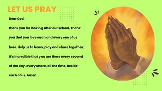 Dear God,
thank you for looking after our school. Thank
you that you love each and every one of us
here. Help us to learn, play and share together.
It’s incredible that you are there every second
of the day, everywhere, all the time, beside
each of us. Amen.
LET US PRAY
 