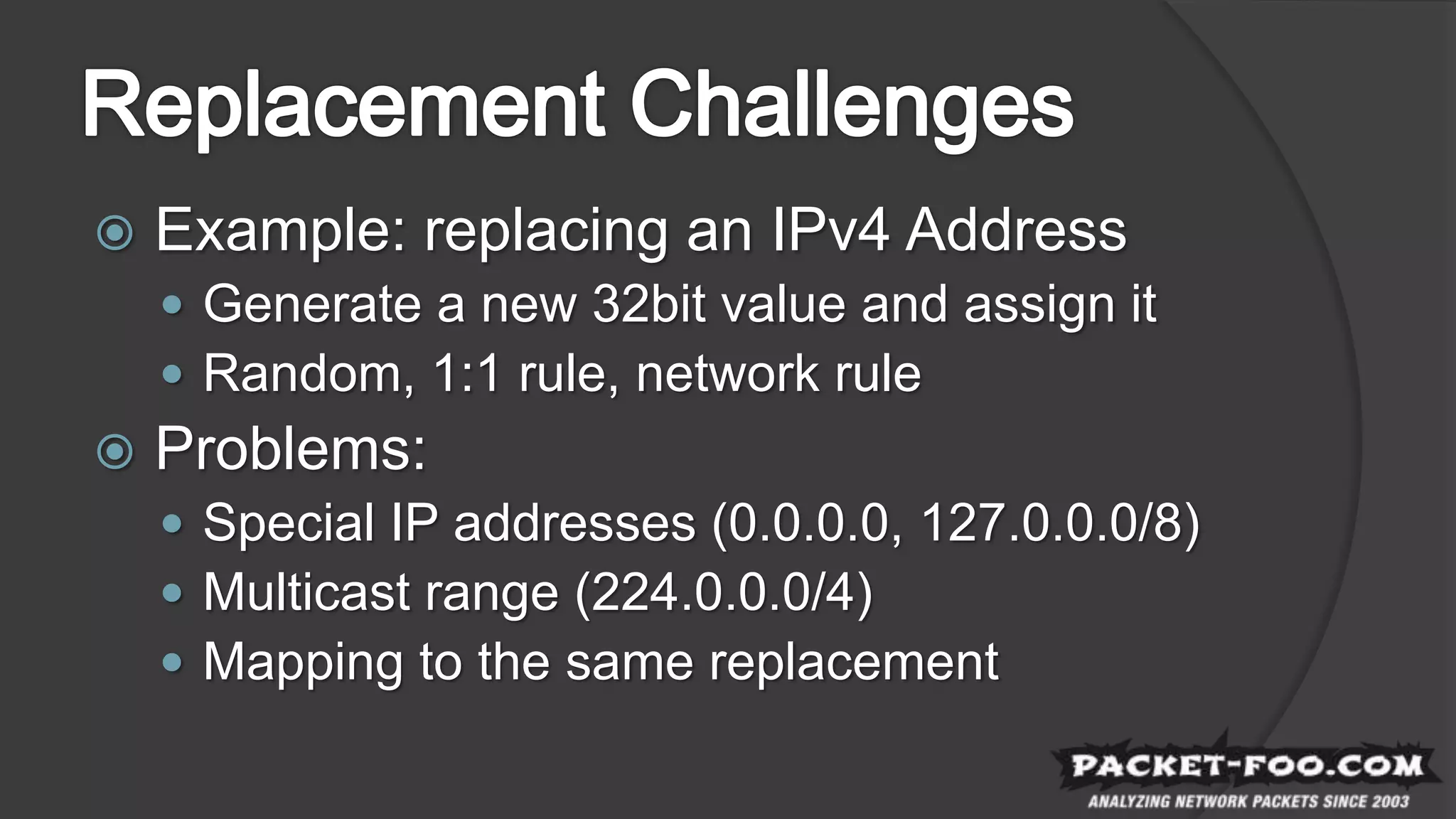  Example: replacing an IPv4 Address
 Generate a new 32bit value and assign it
 Random, 1:1 rule, network rule
 Problems:
 Special IP addresses (0.0.0.0, 127.0.0.0/8)
 Multicast range (224.0.0.0/4)
 Mapping to the same replacement
 