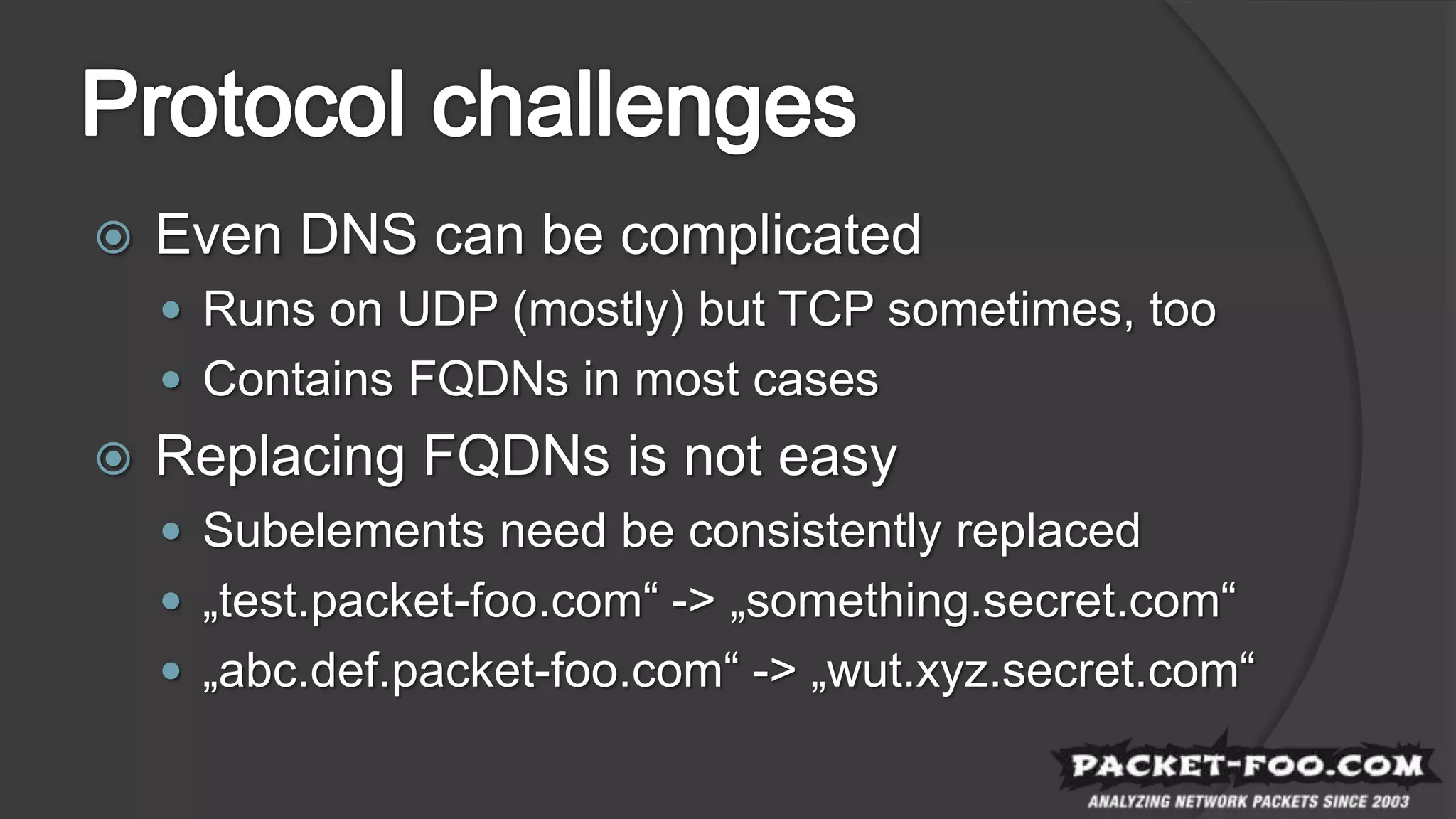  Even DNS can be complicated
 Runs on UDP (mostly) but TCP sometimes, too
 Contains FQDNs in most cases
 Replacing FQDNs is not easy
 Subelements need be consistently replaced
 „test.packet-foo.com“ -> „something.secret.com“
 „abc.def.packet-foo.com“ -> „wut.xyz.secret.com“
 