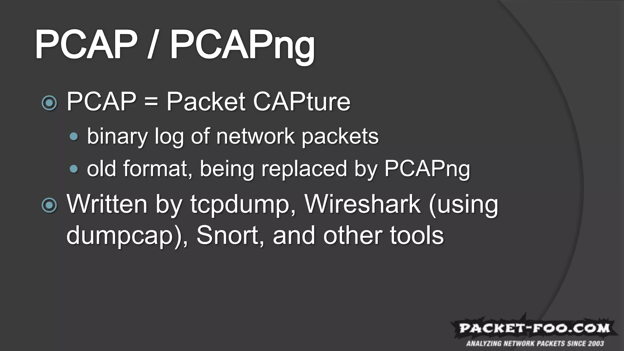  PCAP = Packet CAPture
 binary log of network packets
 old format, being replaced by PCAPng
 Written by tcpdump, Wireshark (using
dumpcap), Snort, and other tools
 