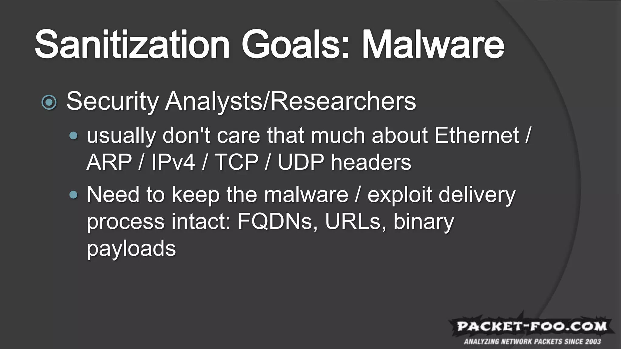  Security Analysts/Researchers
 usually don't care that much about Ethernet /
ARP / IPv4 / TCP / UDP headers
 Need to keep the malware / exploit delivery
process intact: FQDNs, URLs, binary
payloads
 