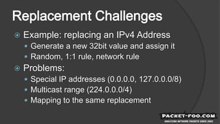  Example: replacing an IPv4 Address
 Generate a new 32bit value and assign it
 Random, 1:1 rule, network rule
 Problems:
 Special IP addresses (0.0.0.0, 127.0.0.0/8)
 Multicast range (224.0.0.0/4)
 Mapping to the same replacement
 