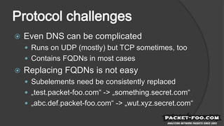  Even DNS can be complicated
 Runs on UDP (mostly) but TCP sometimes, too
 Contains FQDNs in most cases
 Replacing FQDNs is not easy
 Subelements need be consistently replaced
 „test.packet-foo.com“ -> „something.secret.com“
 „abc.def.packet-foo.com“ -> „wut.xyz.secret.com“
 