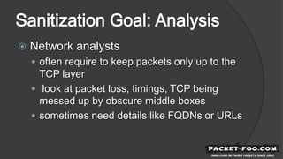  Network analysts
 often require to keep packets only up to the
TCP layer
 look at packet loss, timings, TCP being
messed up by obscure middle boxes
 sometimes need details like FQDNs or URLs
 