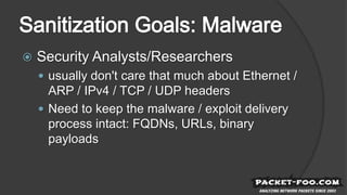  Security Analysts/Researchers
 usually don't care that much about Ethernet /
ARP / IPv4 / TCP / UDP headers
 Need to keep the malware / exploit delivery
process intact: FQDNs, URLs, binary
payloads
 