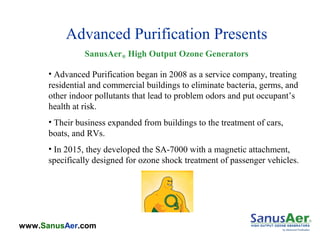 www.SanusAer.com
Advanced Purification Presents
SanusAer® High Output Ozone Generators
• Advanced Purification began in 2008 as a service company, treating
residential and commercial buildings to eliminate bacteria, germs, and
other indoor pollutants that lead to problem odors and put occupant’s
health at risk.
• Their business expanded from buildings to the treatment of cars,
boats, and RVs.
• In 2015, they developed the SA-7000 with a magnetic attachment,
specifically designed for ozone shock treatment of passenger vehicles.
 