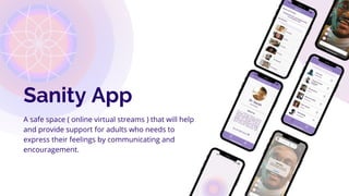 Sanity App
A safe space ( online virtual streams ) that will help
and provide support for adults who needs to
express their feelings by communicating and
encouragement.
 