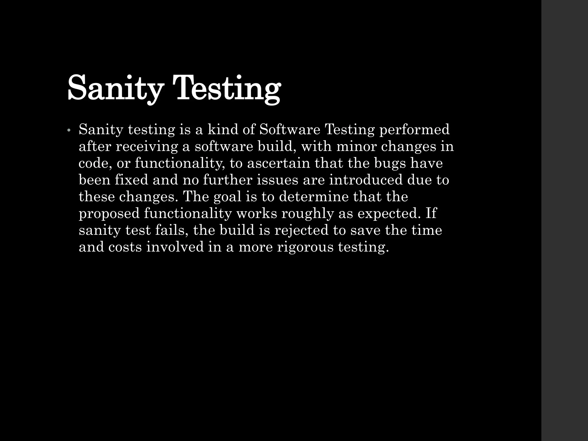 Sanity Testing
• Sanity testing is a kind of Software Testing performed
after receiving a software build, with minor changes in
code, or functionality, to ascertain that the bugs have
been fixed and no further issues are introduced due to
these changes. The goal is to determine that the
proposed functionality works roughly as expected. If
sanity test fails, the build is rejected to save the time
and costs involved in a more rigorous testing.
 
