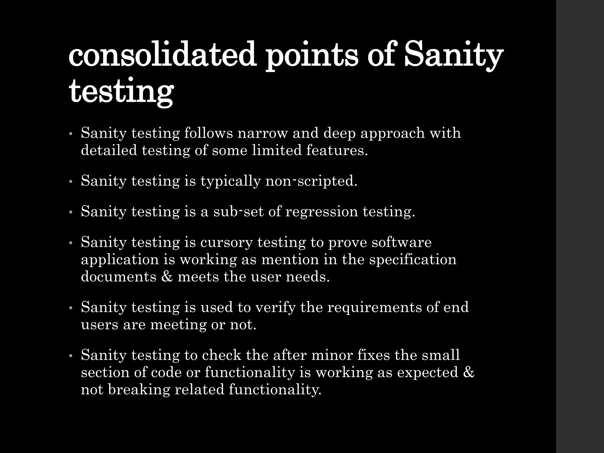 consolidated points of Sanity
testing
• Sanity testing follows narrow and deep approach with
detailed testing of some limited features.
• Sanity testing is typically non-scripted.
• Sanity testing is a sub-set of regression testing.
• Sanity testing is cursory testing to prove software
application is working as mention in the specification
documents & meets the user needs.
• Sanity testing is used to verify the requirements of end
users are meeting or not.
• Sanity testing to check the after minor fixes the small
section of code or functionality is working as expected &
not breaking related functionality.
 