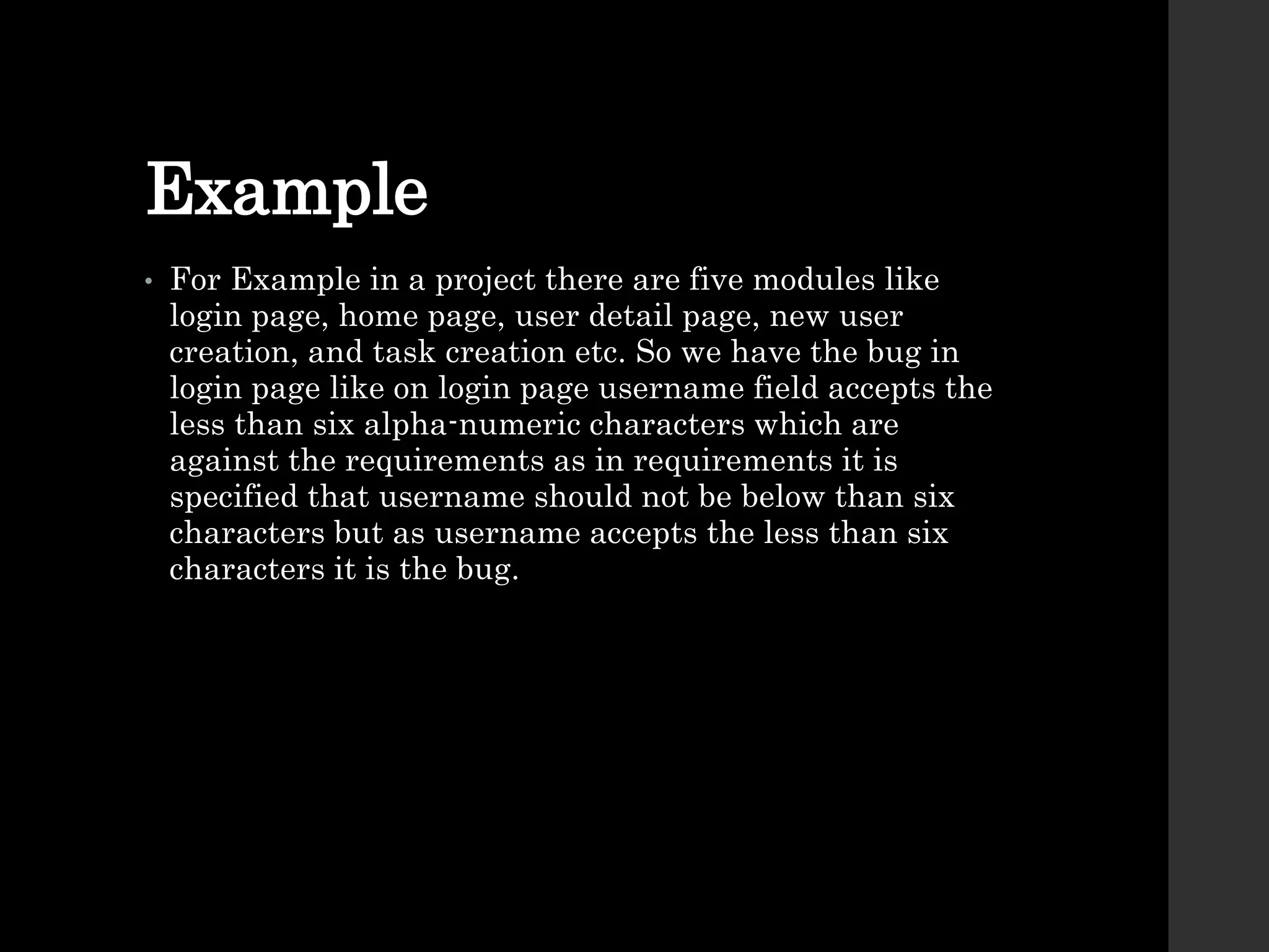 Example
• For Example in a project there are five modules like
login page, home page, user detail page, new user
creation, and task creation etc. So we have the bug in
login page like on login page username field accepts the
less than six alpha-numeric characters which are
against the requirements as in requirements it is
specified that username should not be below than six
characters but as username accepts the less than six
characters it is the bug.
 