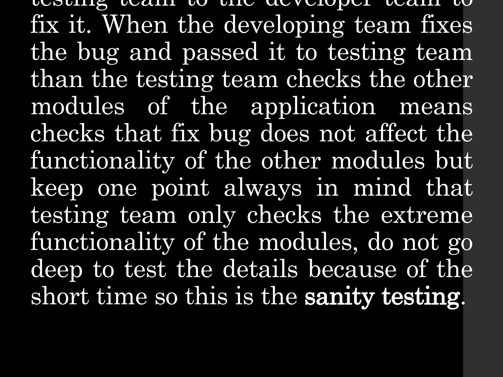 testing team to the developer team to
fix it. When the developing team fixes
the bug and passed it to testing team
than the testing team checks the other
modules of the application means
checks that fix bug does not affect the
functionality of the other modules but
keep one point always in mind that
testing team only checks the extreme
functionality of the modules, do not go
deep to test the details because of the
short time so this is the sanity testing.
 