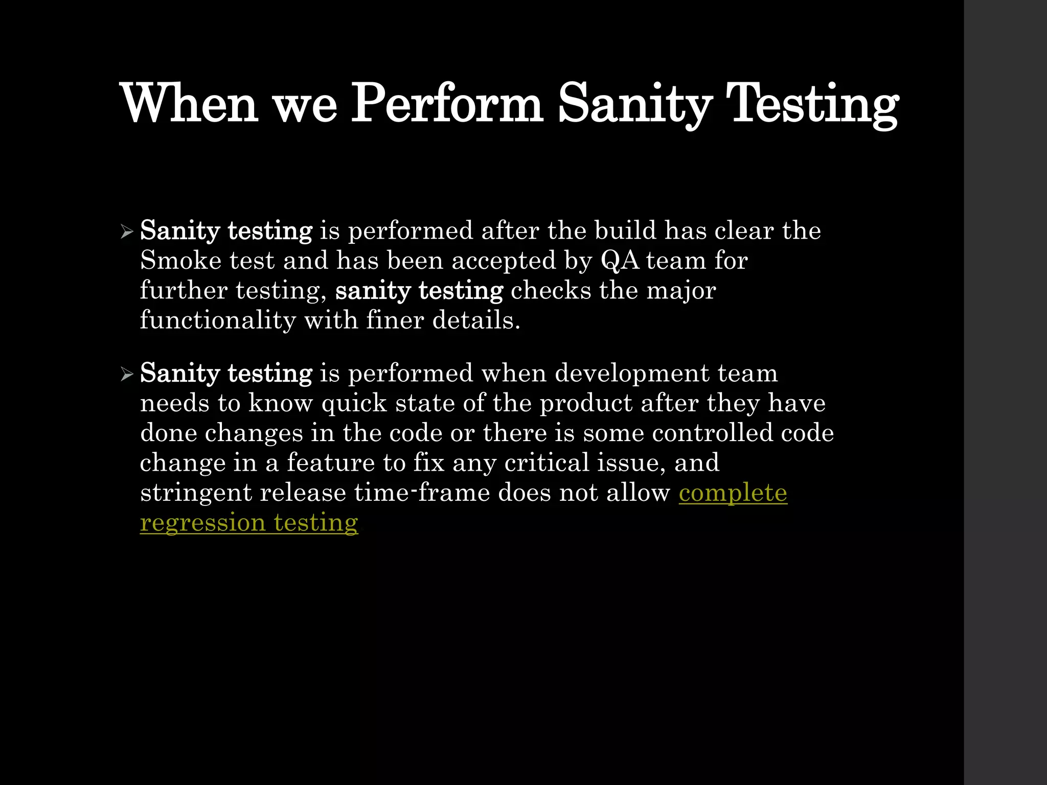 When we Perform Sanity Testing
 Sanity testing is performed after the build has clear the
Smoke test and has been accepted by QA team for
further testing, sanity testing checks the major
functionality with finer details.
 Sanity testing is performed when development team
needs to know quick state of the product after they have
done changes in the code or there is some controlled code
change in a feature to fix any critical issue, and
stringent release time-frame does not allow complete
regression testing.
 
