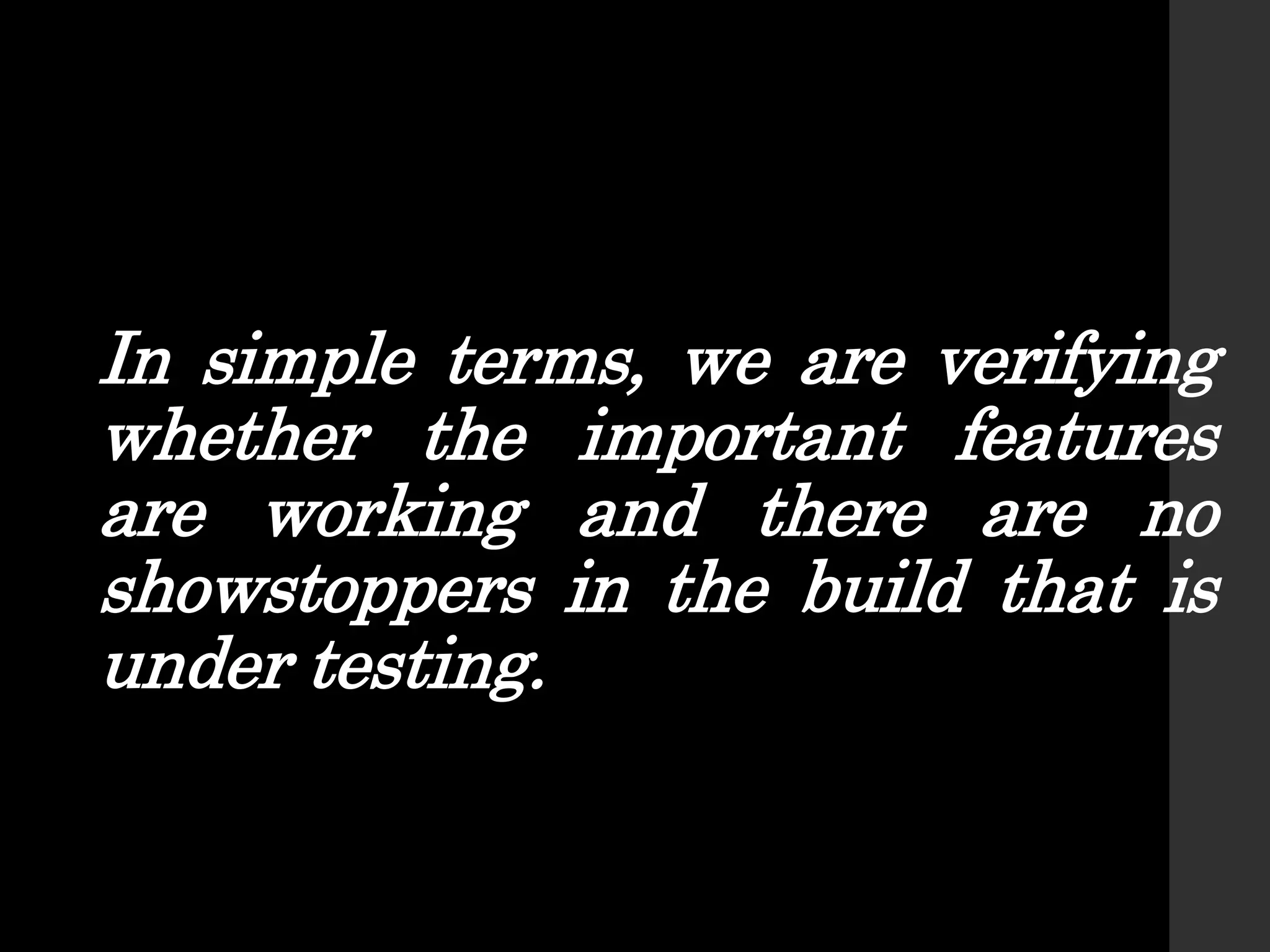 In simple terms, we are verifying
whether the important features
are working and there are no
showstoppers in the build that is
under testing.
 