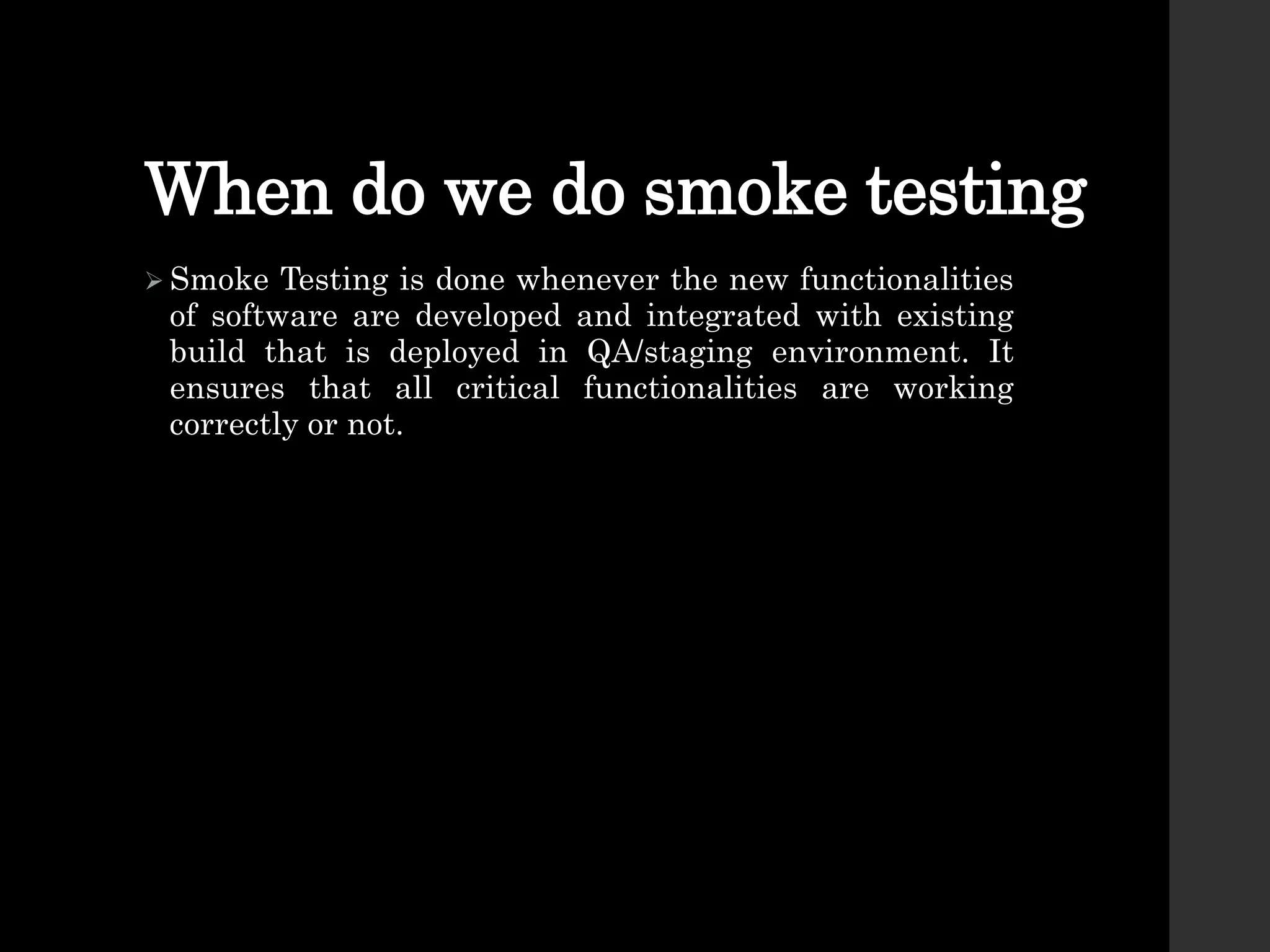 When do we do smoke testing
 Smoke Testing is done whenever the new functionalities
of software are developed and integrated with existing
build that is deployed in QA/staging environment. It
ensures that all critical functionalities are working
correctly or not.
 