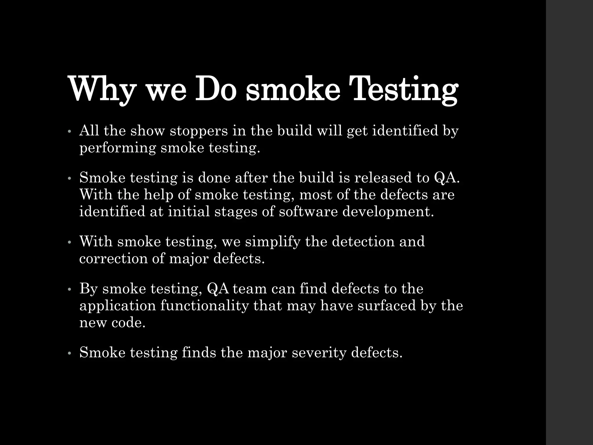 Why we Do smoke Testing
• All the show stoppers in the build will get identified by
performing smoke testing.
• Smoke testing is done after the build is released to QA.
With the help of smoke testing, most of the defects are
identified at initial stages of software development.
• With smoke testing, we simplify the detection and
correction of major defects.
• By smoke testing, QA team can find defects to the
application functionality that may have surfaced by the
new code.
• Smoke testing finds the major severity defects.
 