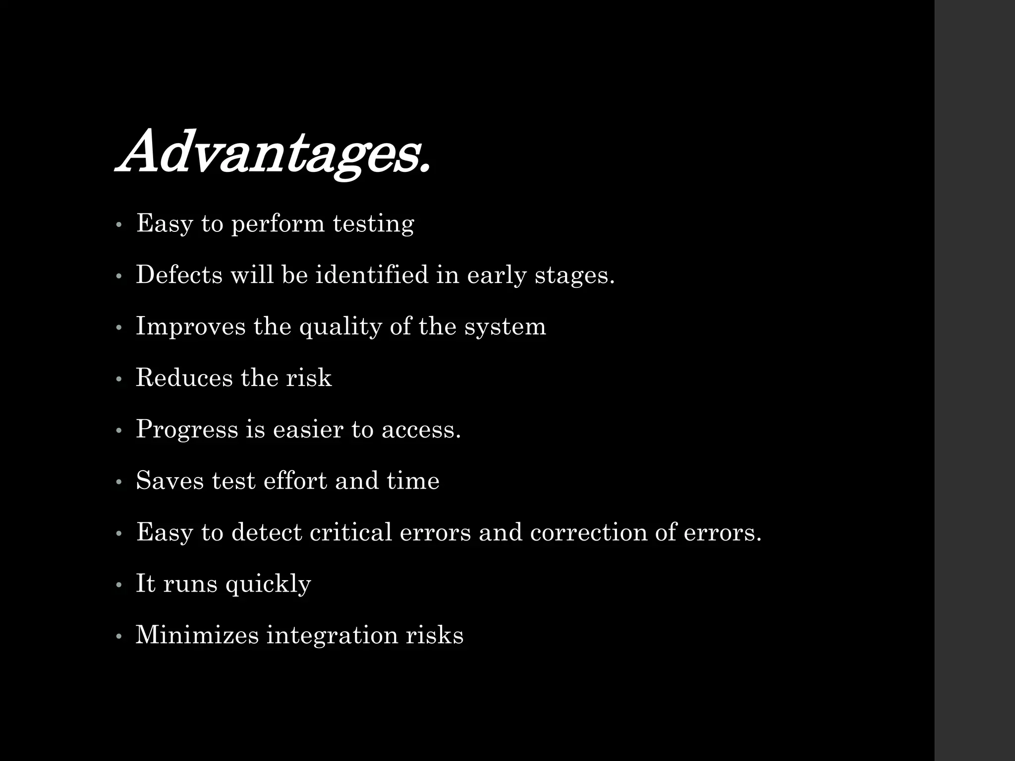 Advantages.
• Easy to perform testing
• Defects will be identified in early stages.
• Improves the quality of the system
• Reduces the risk
• Progress is easier to access.
• Saves test effort and time
• Easy to detect critical errors and correction of errors.
• It runs quickly
• Minimizes integration risks
 