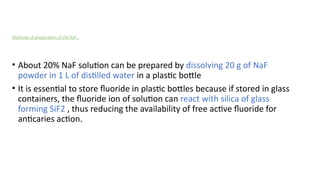 Methods of preparation of 2% NaF :
• About 20% NaF solution can be prepared by dissolving 20 g of NaF
powder in 1 L of distilled water in a plastic bottle
• It is essential to store fluoride in plastic bottles because if stored in glass
containers, the fluoride ion of solution can react with silica of glass
forming SiF2 , thus reducing the availability of free active fluoride for
anticaries action.
 