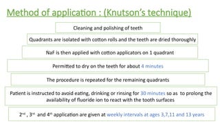 Method of application : (Knutson’s technique)
Cleaning and polishing of teeth
Quadrants are isolated with cotton rolls and the teeth are dried thoroughly
NaF is then applied with cotton applicators on 1 quadrant
Permitted to dry on the teeth for about 4 minutes
Patient is instructed to avoid eating, drinking or rinsing for 30 minutes so as to prolong the
availability of fluoride ion to react with the tooth surfaces
2nd
, 3rd
and 4th
application are given at weekly intervals at ages 3,7,11 and 13 years
The procedure is repeated for the remaining quadrants
 